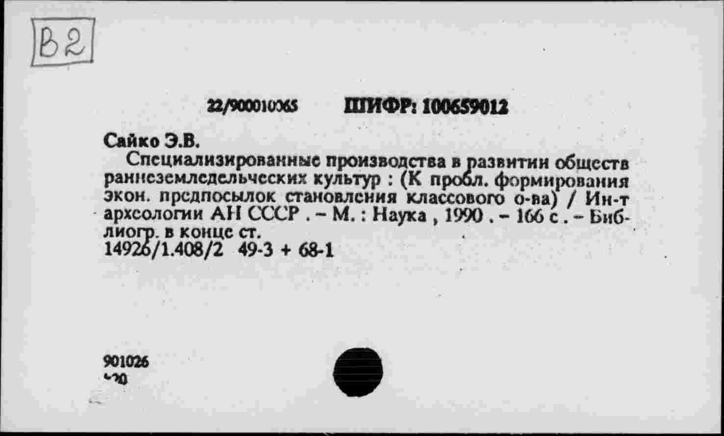 ﻿22/90001W6S ШИФР: 100659012
Сайко Э.В.
Специализированные производства в развитии обществ раннеземледельческих культур : (К пробл. формирования экон, предпосылок становления классового о-ва) / Ин-т археологии АН СССР . - М. : Наука , 1990 . - 166 с . - Биб-лиогр. в конце ст.
14926/1.408/2 49-3 + 68-1
901026
40